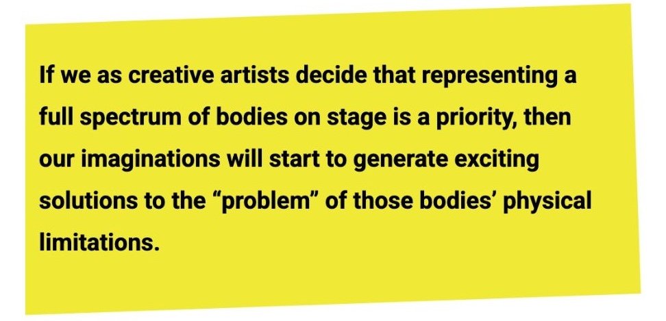 A quote from the article: "If we as creative artists decide that representing a full spectrum of bodies on stage is a priority, then our imaginations will start to generate exciting solutions to the "problem" of those bodies' physical limitations."