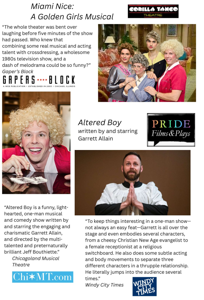 Photos from Miami Nice: A Golden Girls Musical produced by Gorilla Tango Theatre, and Altered Boy, written by and starring Garrett Allain, produced by Pride Films and Plays. Contains the following review from Gaper's Block: “The whole theater was bent over laughing before five minutes of the show had passed. Who knew that
combining some real musical and acting talent with crossdressing, a wholesome 1980s television show, and a
dash of melodrama could be so funny?”
Contains the following review quote from Windy City Times: “To keep things interesting in a one-man show—not always an easy feat—Garrett is all over the stage and even embodies several characters, from a cheesy Christian New Age evangelist to a female receptionist at a religious switchboard. He also does some subtle acting and body movements to separate three different characters in a thrupple relationship. He literally jumps into the audience several times.”
Contains the following review quote from Chicagoland Musical Theatre:
“Altered Boy is a funny, light-hearted, one-man musical and comedy show written by and starring the engaging and charismatic Garrett Allain, and directed by the multi-talented and preternaturally brilliant Jeff Bouthiette.”