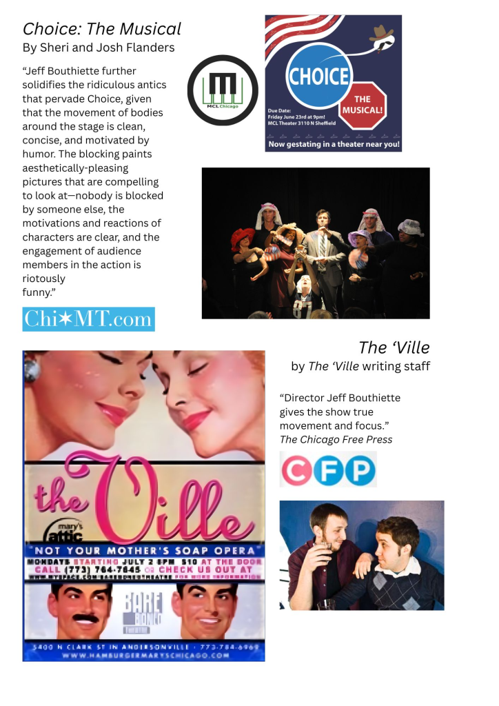 Photos and marketing materials from Choice: The Musical by Sheri and Josh Flanders and The 'Ville by The 'Ville writing staff. Contains the following review quote from Chicagoland Musical Theatre:
“Jeff Bouthiette further solidifies the ridiculous antics that pervade Choice, given that the movement of bodies around the stage is clean, concise, and motivated by humor. The blocking paints aesthetically-pleasing pictures that are compelling to look at—nobody is blocked by someone else, the motivations and reactions of characters are clear, and the engagement of audience members in the action is riotously
funny.”
Contains the following review quote from The Chicago Free Press:
“Director Jeff Bouthiette gives the show true movement and focus.”