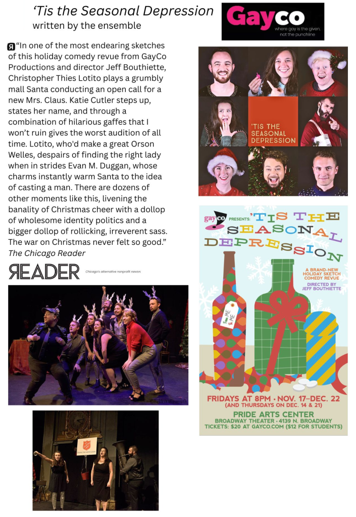 Photos and marketing materials from 'Tis the Seasonal Depression, produced by Gayco and written by the ensemble. Contains the following review quote from the Chicago Reader (a recommended review):
“In one of the most endearing sketches of this holiday comedy revue from GayCo Productions and director Jeff Bouthiette, Christopher Thies Lotito plays a grumbly mall Santa conducting an open call for a new Mrs. Claus. Katie Cutler steps up, states her name, and through a combination of hilarious gaffes that I won’t ruin gives the worst audition of all time. Lotito, who'd make a great Orson Welles, despairs of finding the right lady when in strides Evan M. Duggan, whose charms instantly warm Santa to the idea of casting a man. There are dozens of other moments like this, livening the banality of Christmas cheer with a dollop of wholesome identity politics and a bigger dollop of rollicking, irreverent sass. The war on Christmas never felt so good.”